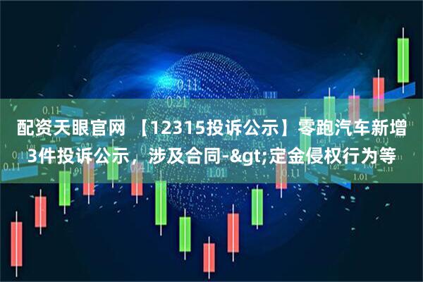 配资天眼官网 【12315投诉公示】零跑汽车新增3件投诉公示，涉及合同->定金侵权行为等