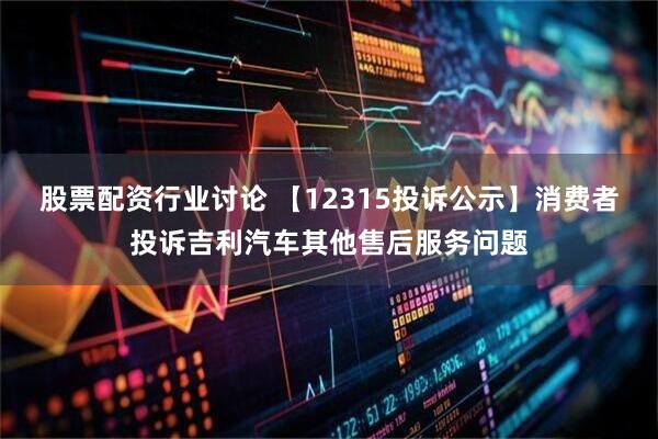 股票配资行业讨论 【12315投诉公示】消费者投诉吉利汽车其他售后服务问题