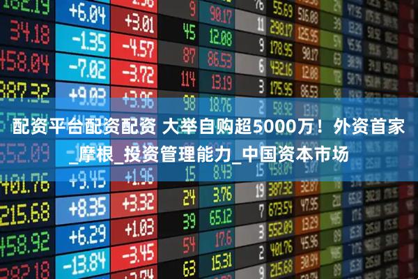 配资平台配资配资 大举自购超5000万！外资首家_摩根_投资管理能力_中国资本市场