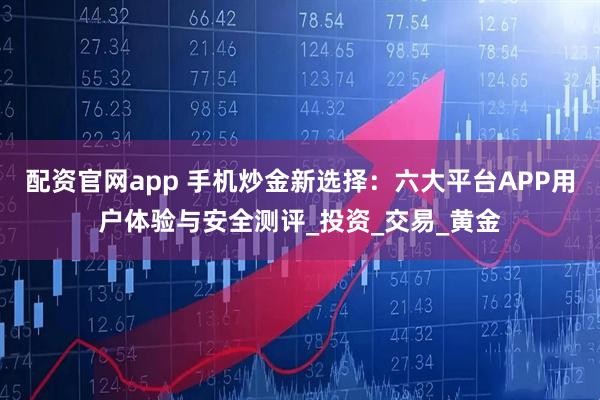 配资官网app 手机炒金新选择：六大平台APP用户体验与安全测评_投资_交易_黄金
