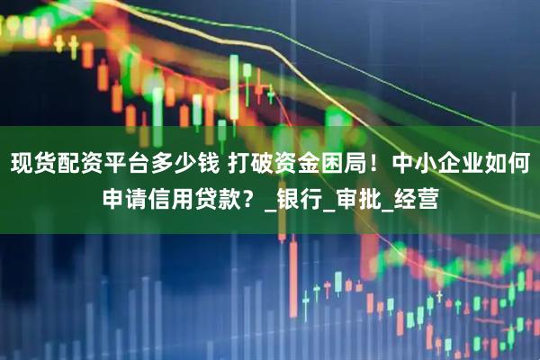 现货配资平台多少钱 打破资金困局！中小企业如何申请信用贷款？_银行_审批_经营