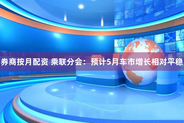 券商按月配资 乘联分会：预计5月车市增长相对平稳