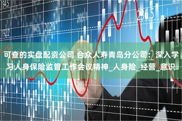 可查的实盘配资公司 合众人寿青岛分公司：深入学习人身保险监管工作会议精神_人身险_经营_意识