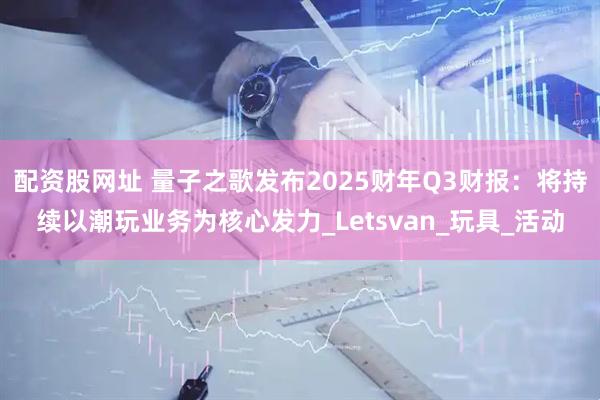 配资股网址 量子之歌发布2025财年Q3财报：将持续以潮玩业务为核心发力_Letsvan_玩具_活动