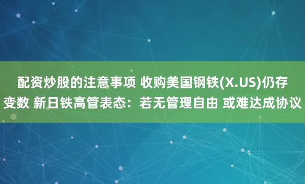 配资炒股的注意事项 收购美国钢铁(X.US)仍存变数 新日铁高管表态：若无管理自由 或难达成协议