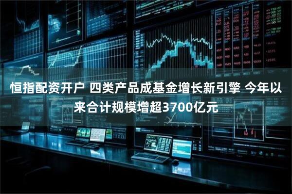 恒指配资开户 四类产品成基金增长新引擎 今年以来合计规模增超3700亿元