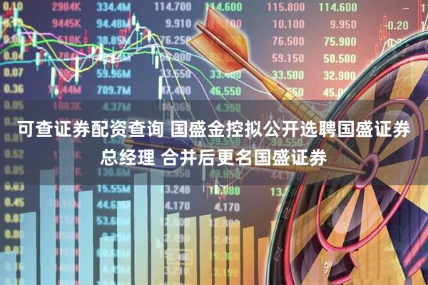 可查证券配资查询 国盛金控拟公开选聘国盛证券总经理 合并后更名国盛证券