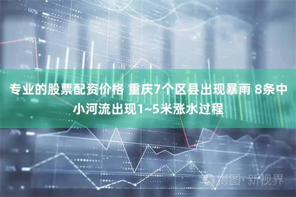专业的股票配资价格 重庆7个区县出现暴雨 8条中小河流出现1~5米涨水过程