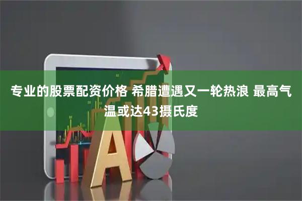 专业的股票配资价格 希腊遭遇又一轮热浪 最高气温或达43摄氏度