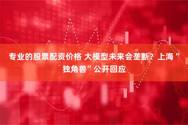 专业的股票配资价格 大模型未来会垄断？上海“独角兽”公开回应