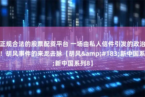 正规合法的股票配资平台 一场由私人信件引发的政治风暴！胡风事件的来龙去脉【胡风&#183;新中国系列8】