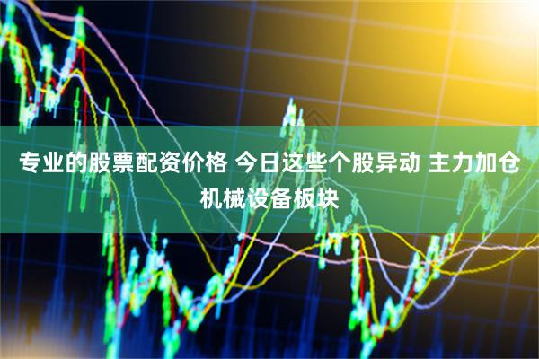 专业的股票配资价格 今日这些个股异动 主力加仓机械设备板块