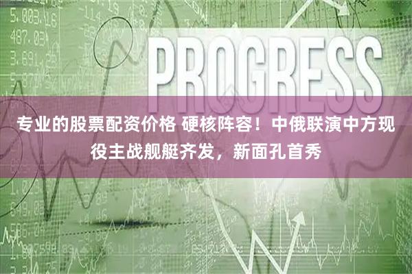 专业的股票配资价格 硬核阵容！中俄联演中方现役主战舰艇齐发，新面孔首秀