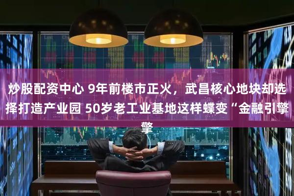 炒股配资中心 9年前楼市正火，武昌核心地块却选择打造产业园 50岁老工业基地这样蝶变“金融引擎
