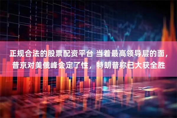 正规合法的股票配资平台 当着最高领导层的面，普京对美俄峰会定了性，特朗普称已大获全胜