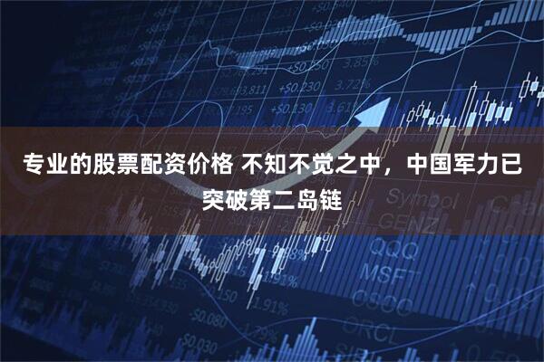 专业的股票配资价格 不知不觉之中，中国军力已突破第二岛链