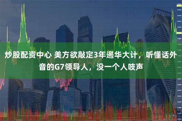 炒股配资中心 美方欲敲定3年遏华大计，听懂话外音的G7领导人，没一个人吱声