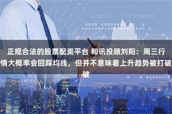 正规合法的股票配资平台 和讯投顾刘阳：周三行情大概率会回踩均线，但并不意味着上升趋势被打破