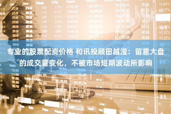 专业的股票配资价格 和讯投顾田越滢：留意大盘的成交量变化，不被市场短期波动所影响