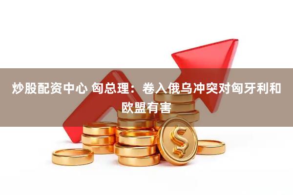 炒股配资中心 匈总理：卷入俄乌冲突对匈牙利和欧盟有害