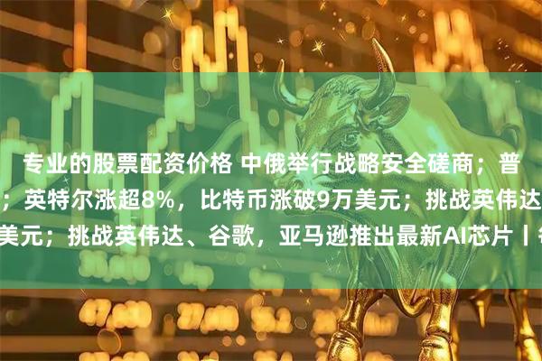 专业的股票配资价格 中俄举行战略安全磋商;普京与美国特使举行会晤;英特尔涨超8%,比特币涨破9万美元;挑战英伟达、谷歌,亚马逊推出最新AI芯片丨每经早参