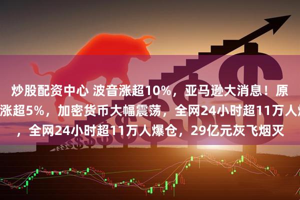 炒股配资中心 波音涨超10%，亚马逊大消息！原油、黄金收跌！比特币涨超5%，加密货币大幅震荡，全网24小时超11万人爆仓，29亿元灰飞烟灭