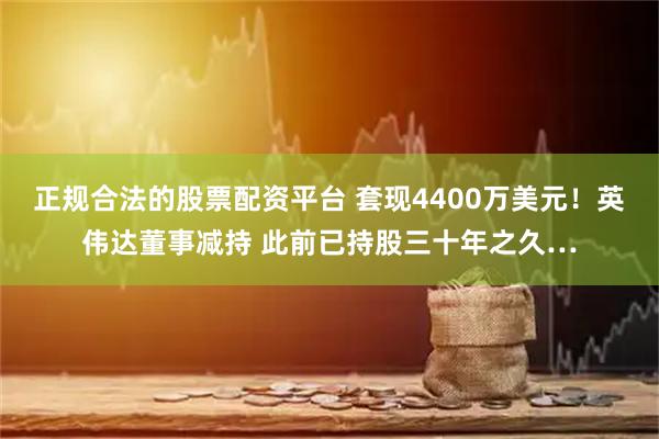 正规合法的股票配资平台 套现4400万美元！英伟达董事减持 此前已持股三十年之久…