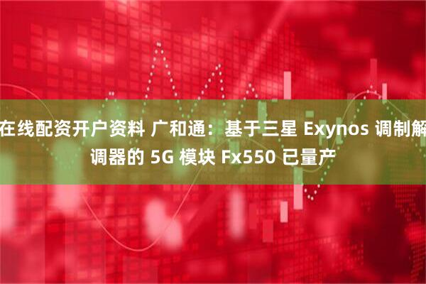 在线配资开户资料 广和通：基于三星 Exynos 调制解调器的 5G 模块 Fx550 已量产