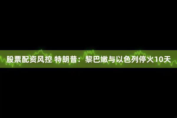 股票配资风控 特朗普：黎巴嫩与以色列停火10天