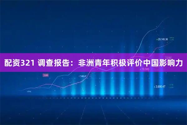 配资321 调查报告：非洲青年积极评价中国影响力