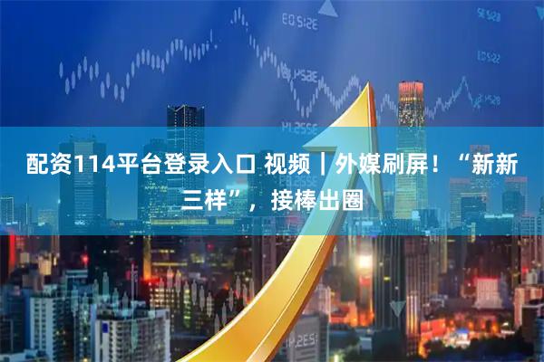 配资114平台登录入口 视频｜外媒刷屏！“新新三样”，接棒出圈