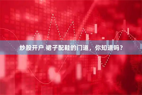 炒股开户 裙子配鞋的门道，你知道吗？