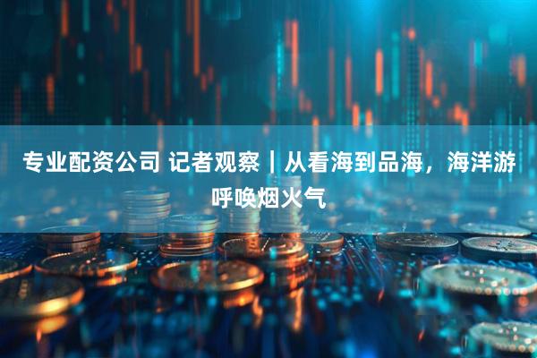 专业配资公司 记者观察｜从看海到品海，海洋游呼唤烟火气