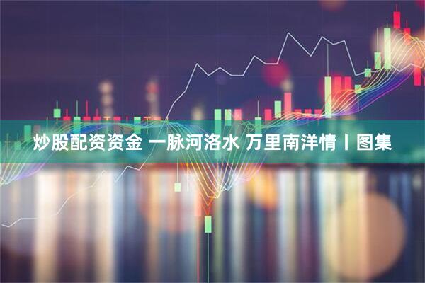 炒股配资资金 一脉河洛水 万里南洋情丨图集