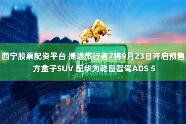 西宁股票配资平台 捷途旅行者7将9月23日开启预售 方盒子SUV 配华为乾崑智驾ADS 5