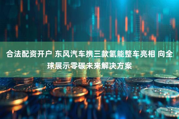 合法配资开户 东风汽车携三款氢能整车亮相 向全球展示零碳未来解决方案