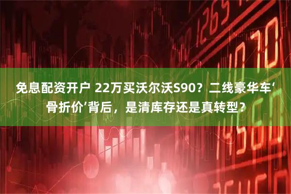 免息配资开户 22万买沃尔沃S90？二线豪华车‘骨折价’背后，是清库存还是真转型？