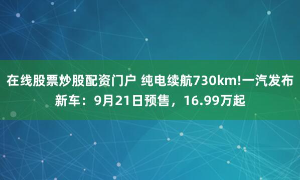 在线股票炒股配资门户 纯电续航730km!一汽发布新车：9月21日预售，16.99万起