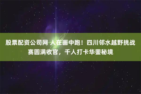 股票配资公司网 人在画中跑！四川邻水越野挑战赛圆满收官，千人打卡华蓥秘境